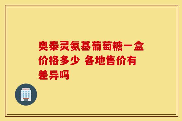 奥泰灵氨基葡萄糖一盒价格多少 各地售价有差异吗-第1张图片-氨糖科普网 奥泰灵氨基葡萄糖一盒价格多少 各地售价有差异吗-第1张图片-氨糖科普网