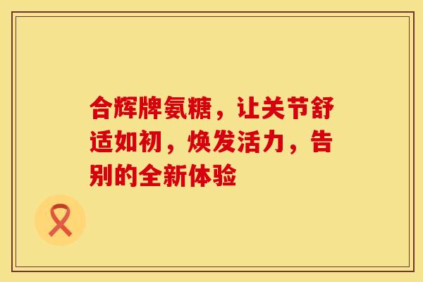 合辉牌氨糖,让关节舒适如初,焕发活力,告别的全新体验-第1张图片-氨糖科普网 合辉牌氨糖,让关节舒适如初,焕发活力,告别的全新体验-第1张图片-氨糖科普网
