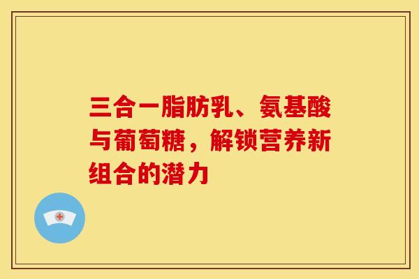 三合一脂肪乳、氨基酸与葡萄糖，解锁营养新组合的潜力-第1张图片-氨糖科普网