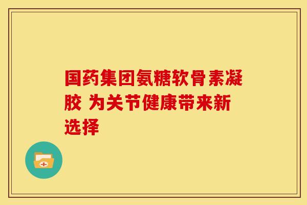 国药集团氨糖软骨素凝胶 为关节健康带来新选择-第1张图片-氨糖科普网 国药集团氨糖软骨素凝胶 为关节健康带来新选择-第1张图片-氨糖科普网