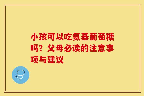小孩可以吃氨基葡萄糖吗？父母必读的注意事项与建议-第1张图片-氨糖科普网