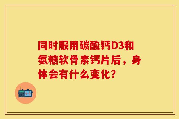 同时服用碳酸钙D3和氨糖软骨素钙片后，身体会有什么变化？-第1张图片-氨糖科普网