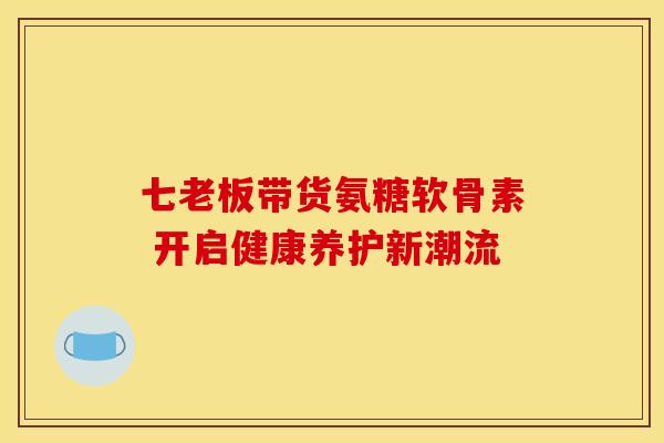 七老板带货氨糖软骨素 开启健康养护新潮流-第1张图片-氨糖科普网 七老板带货氨糖软骨素 开启健康养护新潮流-第1张图片-氨糖科普网