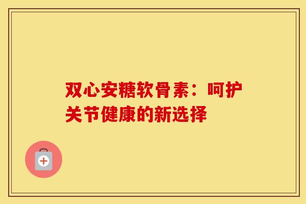双心安糖软骨素:呵护关节健康的新选择-第1张图片-氨糖科普网 双心安糖软骨素:呵护关节健康的新选择-第1张图片-氨糖科普网