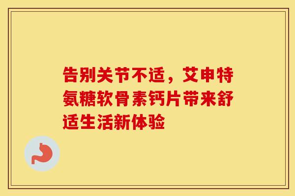 告别关节不适,艾申特氨糖软骨素钙片带来舒适生活新体验-第1张图片-氨糖科普网 告别关节不适,艾申特氨糖软骨素钙片带来舒适生活新体验-第1张图片-氨糖科普网