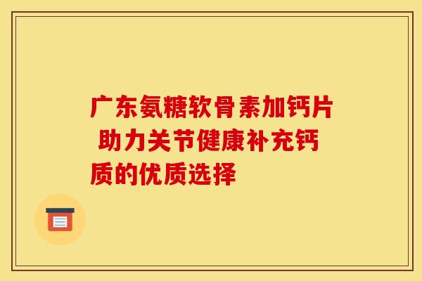 广东氨糖软骨素加钙片 助力关节健康补充钙质的优质选择-第1张图片-氨糖科普网