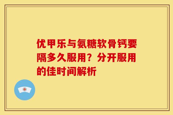 优甲乐与氨糖软骨钙要隔多久服用?分开服用的佳时间解析-第1张图片-氨糖科普网 优甲乐与氨糖软骨钙要隔多久服用?分开服用的佳时间解析-第1张图片-氨糖科普网