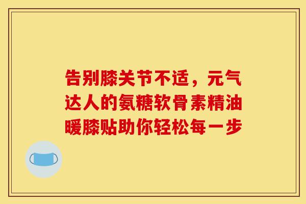 告别膝关节不适，元气达人的氨糖软骨素精油暖膝贴助你轻松每一步-第1张图片-氨糖科普网