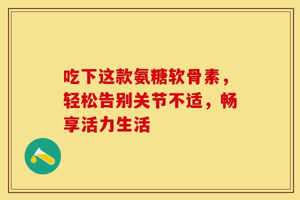 吃下这款氨糖软骨素,轻松告别关节不适,畅享活力生活-第1张图片-氨糖科普网 吃下这款氨糖软骨素,轻松告别关节不适,畅享活力生活-第1张图片-氨糖科普网