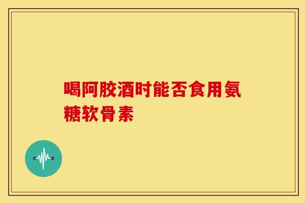 喝阿胶酒时能否食用氨糖软骨素-第1张图片-氨糖科普网