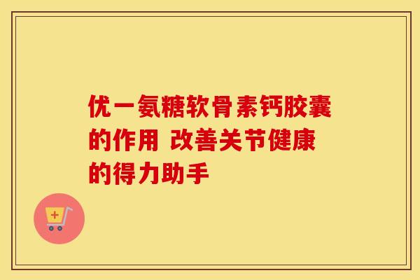 优一氨糖软骨素钙胶囊的作用 改善关节健康的得力助手-第1张图片-氨糖科普网