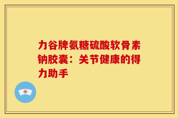 力谷牌氨糖硫酸软骨素钠胶囊:关节健康的得力助手-第1张图片-氨糖科普网 力谷牌氨糖硫酸软骨素钠胶囊:关节健康的得力助手-第1张图片-氨糖科普网