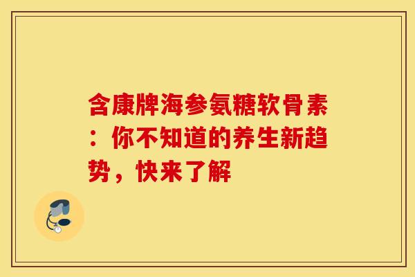 含康牌海参氨糖软骨素:你不知道的养生新趋势,快来了解-第1张图片-氨糖科普网 含康牌海参氨糖软骨素:你不知道的养生新趋势,快来了解-第1张图片-氨糖科普网