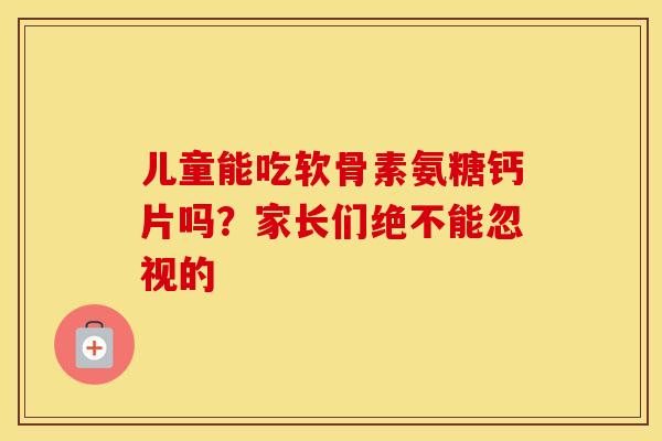 儿童能吃软骨素氨糖钙片吗?家长们绝不能忽视的-第1张图片-氨糖科普网 儿童能吃软骨素氨糖钙片吗?家长们绝不能忽视的-第1张图片-氨糖科普网