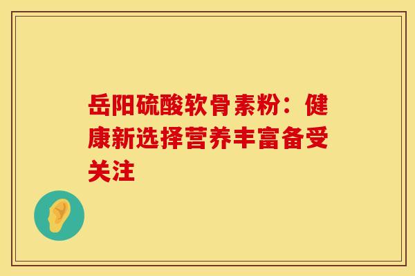 岳阳硫酸软骨素粉：健康新选择营养丰富备受关注-第1张图片-氨糖科普网