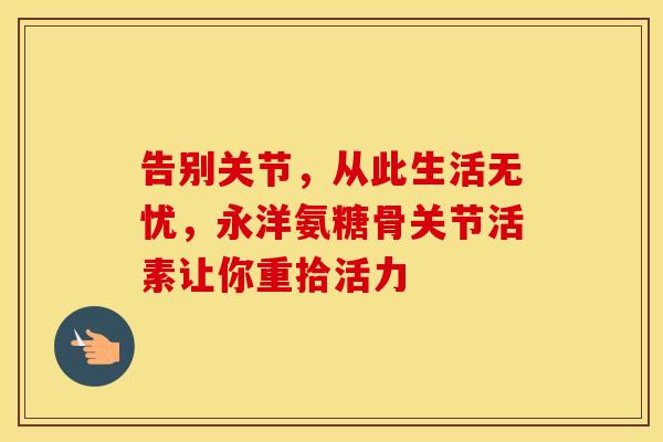 告别关节，从此生活无忧，永洋氨糖骨关节活素让你重拾活力-第1张图片-氨糖科普网