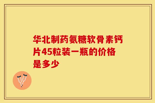 华北制药氨糖软骨素钙片45粒装一瓶的价格是多少-第1张图片-氨糖科普网