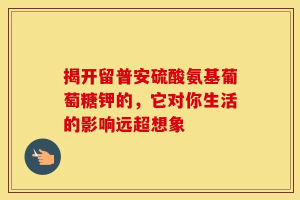 揭开留普安硫酸氨基葡萄糖钾的,它对你生活的影响远超想象-第1张图片-氨糖科普网 揭开留普安硫酸氨基葡萄糖钾的,它对你生活的影响远超想象-第1张图片-氨糖科普网