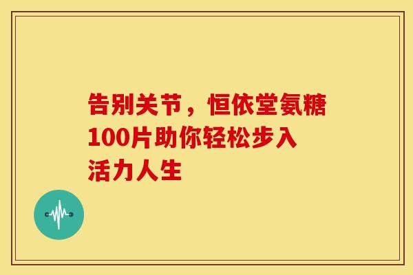 告别关节，恒依堂氨糖100片助你轻松步入活力人生-第1张图片-氨糖科普网