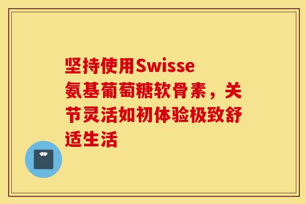 坚持使用Swisse氨基葡萄糖软骨素,关节灵活如初体验极致舒适生活-第1张图片-氨糖科普网 坚持使用Swisse氨基葡萄糖软骨素,关节灵活如初体验极致舒适生活-第1张图片-氨糖科普网