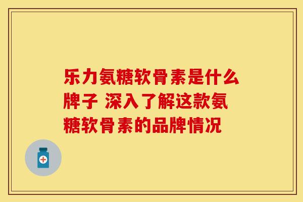 乐力氨糖软骨素是什么牌子 深入了解这款氨糖软骨素的品牌情况-第1张图片-氨糖科普网