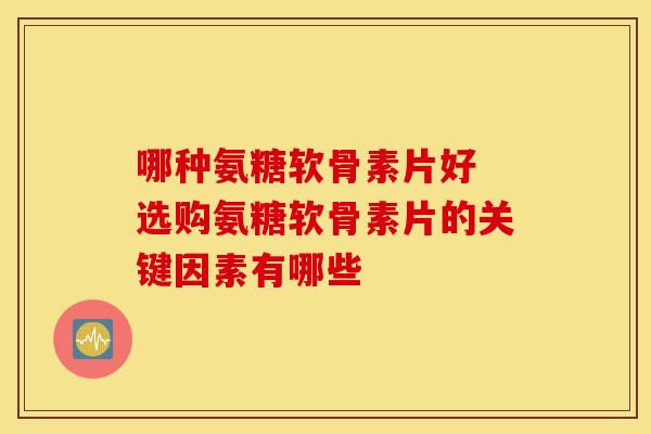 哪种氨糖软骨素片好 选购氨糖软骨素片的关键因素有哪些-第1张图片-氨糖科普网