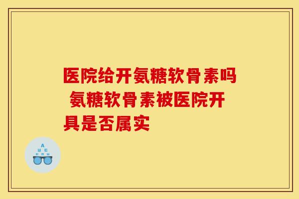 医院给开氨糖软骨素吗 氨糖软骨素被医院开具是否属实-第1张图片-氨糖科普网