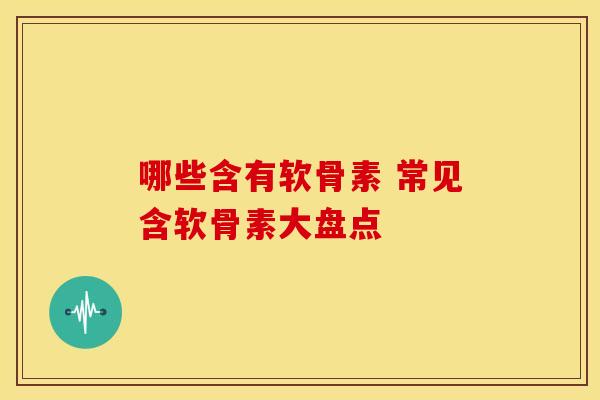 哪些含有软骨素 常见含软骨素大盘点-第1张图片-氨糖科普网