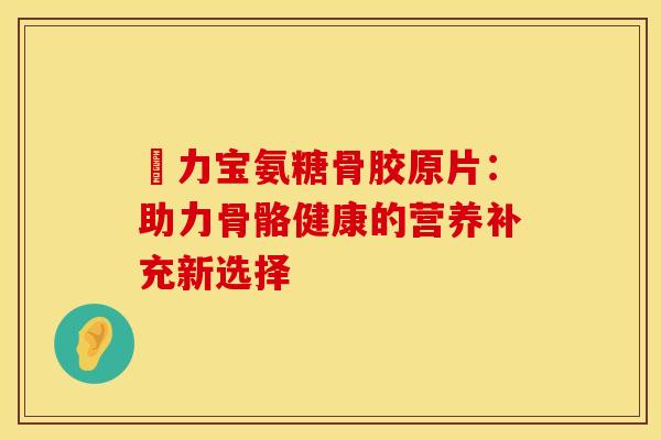 傦力宝氨糖骨胶原片:助力骨骼健康的营养补充新选择-第1张图片-氨糖科普网 傦力宝氨糖骨胶原片:助力骨骼健康的营养补充新选择-第1张图片-氨糖科普网