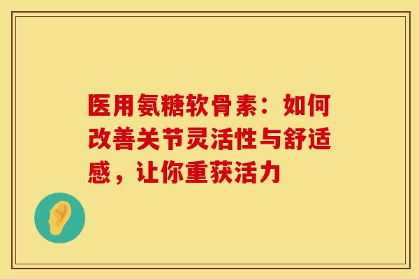 医用氨糖软骨素：如何改善关节灵活性与舒适感，让你重获活力-第1张图片-氨糖科普网