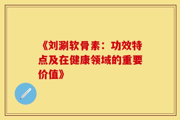 《刘涮软骨素：功效特点及在健康领域的重要价值》-第1张图片-氨糖科普网