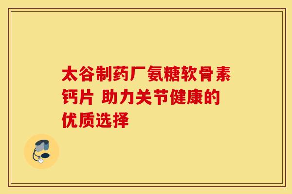 太谷制药厂氨糖软骨素钙片 助力关节健康的优质选择-第1张图片-氨糖科普网 太谷制药厂氨糖软骨素钙片 助力关节健康的优质选择-第1张图片-氨糖科普网