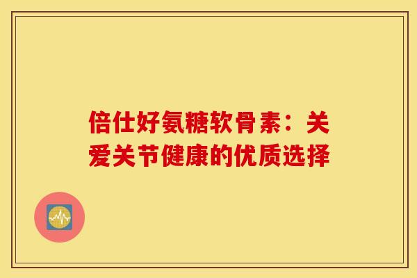 倍仕好氨糖软骨素：关爱关节健康的优质选择-第1张图片-氨糖科普网