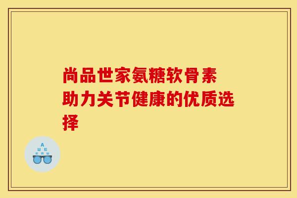 尚品世家氨糖软骨素 助力关节健康的优质选择-第1张图片-氨糖科普网