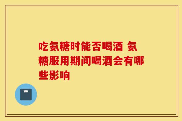 吃氨糖时能否喝酒 氨糖服用期间喝酒会有哪些影响-第1张图片-氨糖科普网 吃氨糖时能否喝酒 氨糖服用期间喝酒会有哪些影响-第1张图片-氨糖科普网
