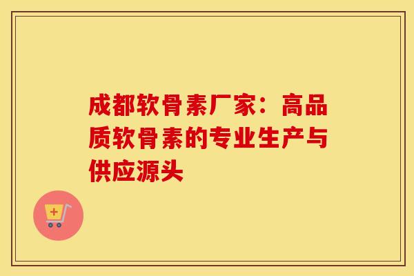 成都软骨素厂家：高品质软骨素的专业生产与供应源头-第1张图片-氨糖科普网