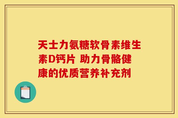 天士力氨糖软骨素维生素D钙片 助力骨骼健康的优质营养补充剂-第1张图片-氨糖科普网 天士力氨糖软骨素维生素D钙片 助力骨骼健康的优质营养补充剂-第1张图片-氨糖科普网
