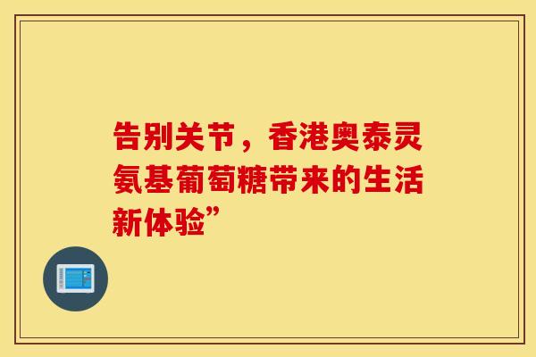 告别关节,香港奥泰灵氨基葡萄糖带来的生活新体验”-第1张图片-氨糖科普网 告别关节,香港奥泰灵氨基葡萄糖带来的生活新体验”-第1张图片-氨糖科普网