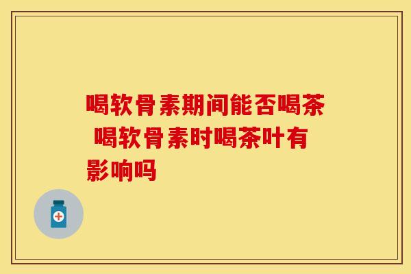喝软骨素期间能否喝茶 喝软骨素时喝茶叶有影响吗-第1张图片-氨糖科普网 喝软骨素期间能否喝茶 喝软骨素时喝茶叶有影响吗-第1张图片-氨糖科普网