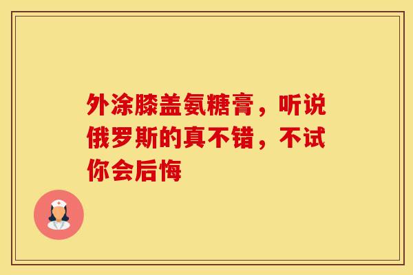 外涂膝盖氨糖膏,听说俄罗斯的真不错,不试你会后悔-第1张图片-氨糖科普网 外涂膝盖氨糖膏,听说俄罗斯的真不错,不试你会后悔-第1张图片-氨糖科普网