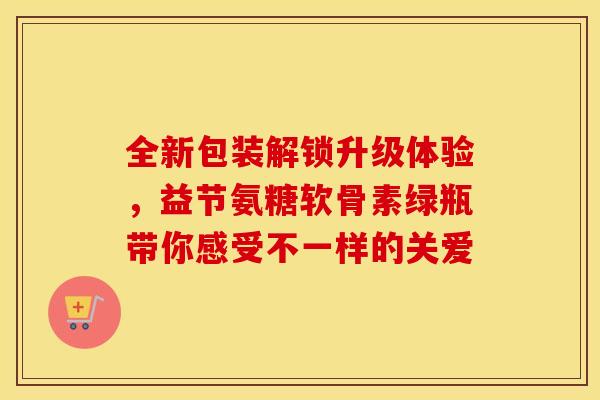 全新包装解锁升级体验,益节氨糖软骨素绿瓶带你感受不一样的关爱-第1张图片-氨糖科普网 全新包装解锁升级体验,益节氨糖软骨素绿瓶带你感受不一样的关爱-第1张图片-氨糖科普网