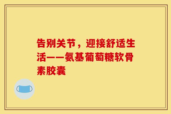 告别关节，迎接舒适生活——氨基葡萄糖软骨素胶囊-第1张图片-氨糖科普网