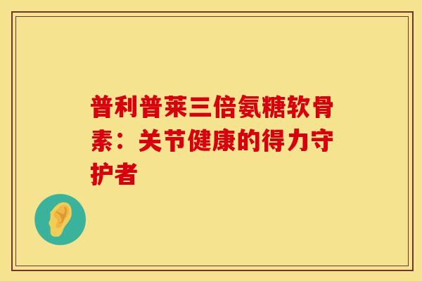 普利普莱三倍氨糖软骨素：关节健康的得力守护者-第1张图片-氨糖科普网