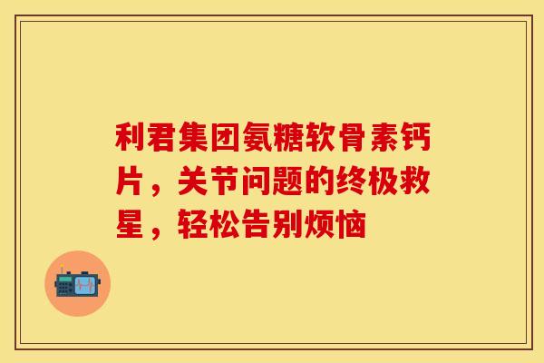 利君集团氨糖软骨素钙片，关节问题的终极救星，轻松告别烦恼-第1张图片-氨糖科普网