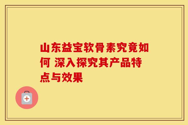 山东益宝软骨素究竟如何 深入探究其产品特点与效果-第1张图片-氨糖科普网 山东益宝软骨素究竟如何 深入探究其产品特点与效果-第1张图片-氨糖科普网