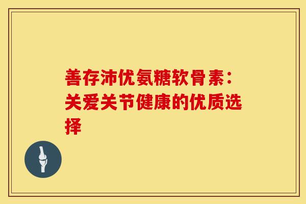善存沛优氨糖软骨素:关爱关节健康的优质选择-第1张图片-氨糖科普网 善存沛优氨糖软骨素:关爱关节健康的优质选择-第1张图片-氨糖科普网
