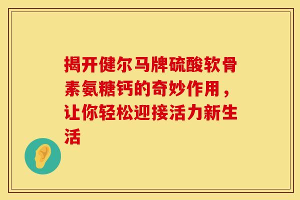 揭开健尔马牌硫酸软骨素氨糖钙的奇妙作用,让你轻松迎接活力新生活-第1张图片-氨糖科普网 揭开健尔马牌硫酸软骨素氨糖钙的奇妙作用,让你轻松迎接活力新生活-第1张图片-氨糖科普网