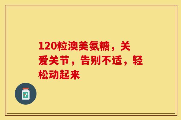 120粒澳美氨糖，关爱关节，告别不适，轻松动起来-第1张图片-氨糖科普网