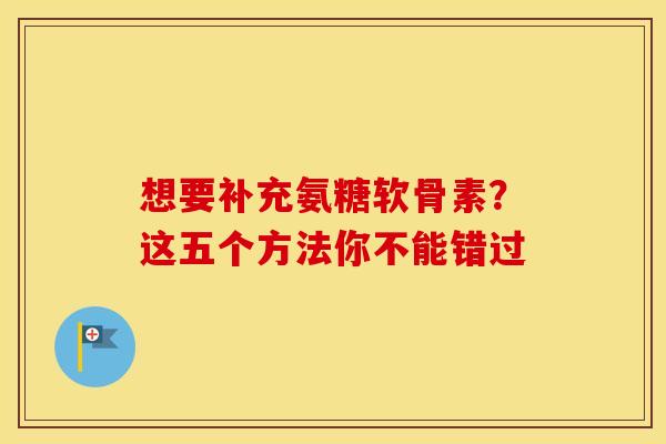 想要补充氨糖软骨素?这五个方法你不能错过-第1张图片-氨糖科普网 想要补充氨糖软骨素?这五个方法你不能错过-第1张图片-氨糖科普网