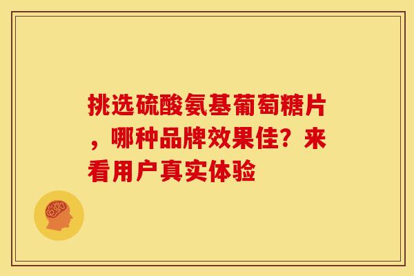 挑选硫酸氨基葡萄糖片，哪种品牌效果佳？来看用户真实体验-第1张图片-氨糖科普网